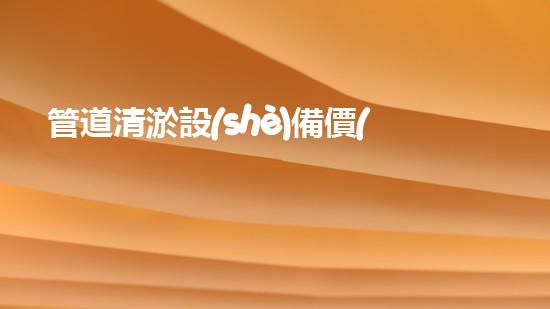 管道清淤設(shè)備價(jià)格大揭秘！究竟是天價(jià)還是超值？
